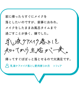 家に帰ったらすぐにメイクを 落としたいのですが、家事におわれ、 メイクをしたままお風呂タイムまで 過ごすことが多く、嫌でした。乳液ケアメイク落としを知ってから生活が一変。帰ってすぐぱぱっと落とせるので大満足です。　乳液ケアメイク落とし愛用歴３か月　ソフィア