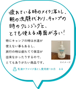 疲れている時のメイク落とし、朝洗顔代わり、キャンプの時のクレンジングと、とても使える場面が多い！特にキャンプの時は水道が使えない事もあるし、旅行の時は 疲れてて保湿が出来なかったりするので、とてもありがたい 商品です。　乳液ケアメイク落とし愛用歴１か月　るる