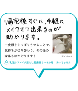 帰宅後すぐに、手軽にメイクオフ出来るのが助かります。一度顔をさっぱりさせることで、 気持ちが切り替わり、その後の 家事もはかどります！　乳液ケアメイク落とし愛用歴３～４か月　あいちゅるん