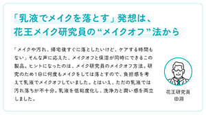 「乳液でメイクを落とす」発想は、 花王メイク研究員の“メイクオフ”法から　「メイクや汚れ、帰宅後すぐに落としたいけど、ケアする時間もない」そんな声に応えた、メイクオフと保湿が同時にできるこの製品。ヒントになったのは、メイク研究員のメイクオフ方法。研究のため１日に何度もメイクをしては落とすので、負担感を考えて乳液でメイクオフしていました。とはいえ、ただの乳液では汚れ落ちが不十分。乳液を低粘度化し、洗浄力と潤い感を両立しました。　花王研究員 田淵