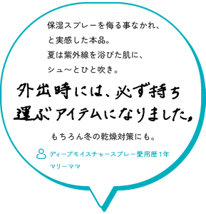 保湿スプレーを侮る事なかれ、 と実感した本品。 夏は紫外線を浴びた肌に、 シュ〜とひと吹き。　外出時には、必ず持ち運ぶアイテムになりました。もちろん冬の乾燥対策にも。　ディープモイスチャースプレー愛用歴１年　 マリーママ