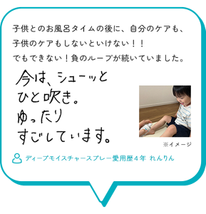 子供とのお風呂タイムの後に、自分のケアも、 子供のケアもしないといけない！！ でもできない！負のループが続いていました。今は、シューッとひと吹き。ゆったりすごしています。　ディープモイスチャースプレー愛用歴４年 れんりん