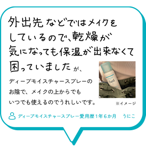 外出先などではメイクをしているので、乾燥が気になっても保湿が出来くて困っていましたが、ディープモイスチャースプレーの お陰で、メイクの上からでも いつでも使えるのでうれしいです。　ディープモイスチャースプレー愛用歴１年６か月　うにこ