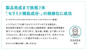 製品完成まで挑戦７年 「セラミド機能成分＊」の微細化に成功　＊ヘキサデシロキシPGヒドロキシエチルヘキサデカナミド（保湿）　いつでもどこでも誰でもセラミドケア※ができる製品を。 乳化技術の革新や1,000を超える製剤検討、幾度の使用調査を経てついに完成。片手で秒で、肌の奥（角層）まで潤いケアができるように。慌ただしい親子のお風呂あがりや、日中メイクをしている時などシーンを選ばずお使いいただいています。※セラミドの働きを補い、潤いを与える　花王研究員 高木