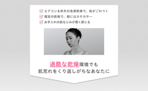 エアコン＆秋冬の急激乾燥で、肌がごわつく 寝室の乾燥で、朝にはカサカサ… お手入れの肌なじみが悪く感じる 過酷な乾燥環境でも肌荒れをくり返しがちなあなたに