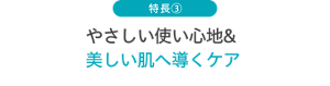 特長③ やさしい使い心地＆美しい肌へ導くケア
