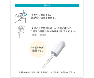 使い方 キャップを回すと、液が吸い上げられます。 スポイト天面部をゆっくり軽く押して、1滴ずつ調整しながら液を出してください。（適量：4～6滴程度） 4〜6滴分が、適量です。化粧水をなじませた後、乳液やクリームの前にお使いください。