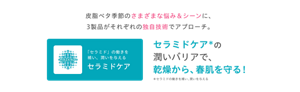 皮脂ベタ季節のさまざまな悩み＆シーンに、3製品がそれぞれの独自技術でアプローチ。 「セラミド」の働きを補い、潤いを与える セラミドケアの潤いバリアで、乾燥から、春肌を守る！