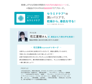 乾燥しがちな花粉の季節のさまざまな悩み＆シーンに、4製品がそれぞれの独自技術でアプローチ。  セラミドケア*の潤いバリアで、乾燥から、春肌を守る！ *セラミドの働きを補い、潤いを与える  「セラミド」の働きを補い、潤いを与える セラミドケア  声の出演 花江夏樹さんが、春肌まもり隊の声を熱演！ 製品の特性にあわせた演じ分けにも注目！  ー 花江夏樹さんからのメッセージ ー 以前キュレルのCMに出演させていただいて、商品も愛用しているので、今回いろいろな商品を演じられて楽しかったです！ お肌でお悩みの方たちに少しでもキュレルの魅力が伝われば嬉しいです。 僕も乾燥肌なので、春の季節の乾燥などの悩みに、キュレルの春肌まもり隊と一緒に備えましょう！  PROFILE 6月26日生まれ、神奈川県出身。アクロス エンタテインメント所属。 主な出演作品は「鬼滅の刃」（竈門炭治郎）、「ダンダダン」（オカルン＜高倉健＞）、「SAKAMOTO DAYS」（南雲）、「ディズニー ツイステッドワンダーランド ザ アニメーション」（リドル・ローズハート）、劇場版「チェンソーマン レゼ篇」（ビーム）、「東京喰種」（金木研）、「四月は君の嘘」（有馬公生）などがある。第14回声優アワード主演男優賞を受賞。
