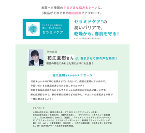 皮脂ベタ季節のさまざまな悩み＆シーンに、3製品がそれぞれの独自技術でアプローチ。 「セラミド」の働きを補い、潤いを与える セラミドケアの潤いバリアで、乾燥から、春肌を守る！  声の出演：花江夏樹さんが、春肌まもり隊の声を熱演！製品の特性にあわせた演じ分けにも注目！ ― 花江夏樹さんからのメッセージ ― 以前キュレルのCMに出演させていただいて、商品も愛用しているので、今回いろいろな商品を演じられて楽しかったです！お肌でお悩みの方たちに少しでもキュレルの魅力が伝われば嬉しいです。僕も乾燥肌なので、春の季節の乾燥などの悩みに、キュレルの春肌まもり隊と一緒に備えましょう！  PROFILE：6月26日生まれ、神奈川県出身。アクロス エンタテインメント所属。主な出演作品は「鬼滅の刃」（竈門炭治郎）、「ダンダダン」（オカルン＜高倉健＞）、「SAKAMOTO DAYS」（南雲）、「ディズニー ツイステッドワンダーランド ザ アニメーション」（リドル・ローズハート）、劇場版「チェンソーマン レゼ篇」（ビーム）、「東京喰種」（金木研）、「四月は君の嘘」（有馬公生）などがある。第14回声優アワード主演男優賞を受賞。