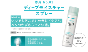 隊員 No.01 ディープモイスチャースプレー Mission: いつでもどこでもセラミドケア。ベタつかずさらっと快適。 *セラミドの働きを補い、潤いを与える 医薬部外品 販売名 CurélディープモイスチャースプレーA 毛穴の約800分の1の微細ミスト。角層深部まで潤す。 肌荒れを防ぐ（消炎剤配合）