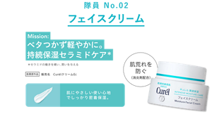 隊員 No.02 フェイスクリーム Mission: ベタつかず軽やかに。持続保湿セラミドケア* セラミドの働きを補い、潤いを与える 医薬部外品 販売名 CurélクリームEc 肌荒れを防ぐ（消炎剤配合） ベタつかず軽い使い心地で、持続保湿セラミドケア。 *セラミドの働きを補い、潤いを与える