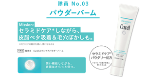 隊員 No.03 パウダーバーム Mission: セラミドケア*しながら、皮脂ベタ吸着＆毛穴ぼかしも。 化粧品 販売名 Curélスキンケアパウダーバーム セラミドケア*パウダリー処方 *セラミドの働きを補い、潤いを与える 潤い補給しながら、表面はさらっと保つ。