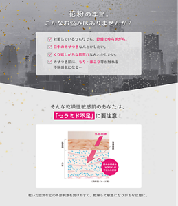 花粉の季節。こんなお悩みはありませんか？ 対策しているつもりでも、乾燥でゆらぎがち。 日中のカサつきなんとかしたい。 くり返しがちな肌荒れなんとかしたい。 カサつき肌に、ちり・ほこり等が触れる不快感気になる… そんな乾燥性敏感肌のあなたは、「セラミド不足」に要注意！ 外部刺激 肌表面 角層 角層細胞 肌の必須成分「セラミド」が不足した状態 〈肌断面イメージ図〉 乾いた空気などの外部刺激を受けやすく、乾燥して敏感になりがちな状態に。