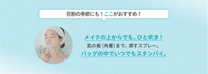 花粉の季節にも！ここがおすすめ！ メイクの上からでも、ひと吹き！ 肌の奥（角層）まで、潤すスプレー。 バッグの中でいつでもスタンバイ。