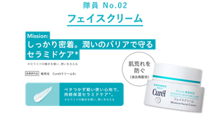 隊員 No.02 フェイスクリーム Mission: しっかり密着。潤いのバリアで守るセラミドケア* セラミドの働きを補い、潤いを与える 医薬部外品 販売名 CurélクリームEc 肌荒れを防ぐ（消炎剤配合） ベタつかず軽い使い心地で、持続保湿セラミドケア。 *セラミドの働きを補い、潤いを与える