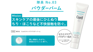 隊員 No.03 パウダーバーム Mission: スキンケアの最後にひとぬり ちり・ほこりなど不快接触を防ぐ。 化粧品 販売名 Curélスキンケアパウダーバーム セラミドケア*パウダリー処方 *セラミドの働きを補い、潤いを与える 潤い補給しながら、表面はさらっと保つ。