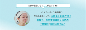 花粉の季節にも！ここがおすすめ！ パウダーバームを相棒に、 花粉の季節だって、心地よくお出かけ！ 乾燥も、空気中の微粒子汚れの 不快接触も同時に防げる♪