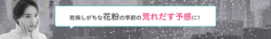 乾燥しがちな花粉の季節の荒れだす予感に！