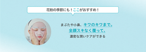 花粉の季節にも！ここがおすすめ！ まぶたや小鼻、キワのキワまで。 全顔スキなく覆って、 濃密な潤いケアができる