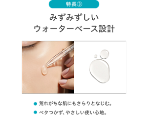 特長③ / みずみずしいウォーターベース設計 / 荒れがちな肌にもさらりとなじむ。 / ベタつかず、やさしい使い心地。