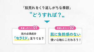 「肌荒れをくり返しがちな季節」どうすれば？ 見直しポイント01 肌の必須成分 「セラミド」足りてる？ 見直しポイント02 肌に負担感のない使い心地にこだわろう！
