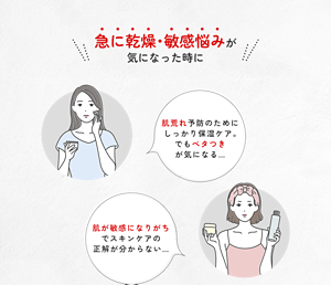 急に乾燥・敏感悩みが 気になった時に 肌荒れ予防のためにしっかり保湿ケア。 でもベタつき が気になる… 肌が敏感になりがちでスキンケアの正解が分からない…