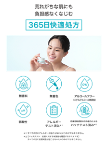荒れがちな肌にも負担感なくなじむ 365日快適処方 無香料 無着色 アルコールフリー （エチルアルコール無添加） アルコールフリー （エチルアルコール無添加） アレルギー テスト済み＊１ 乾燥性敏感肌の方の協力による パッチテスト済み＊2 ＊1すべての方にアレルギーが起こらないというわけではありません。＊2［パッチテスト：皮膚に対する刺激性を確認するテストです］  すべての方に皮膚刺激が起こらないというわけではありません。