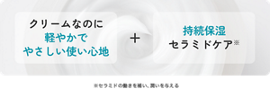 クリームなのに 軽やかで やさしい使い心地+持続保湿 セラミドケア ※セラミドの働きを補い、潤いを与える