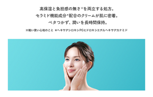 高保湿と負担感の無さ※を両立する処方。 セラミド機能成分＊配合のクリームが肌に密着。 ベタつかず、潤いを長時間保持。※軽い使い心地のこと ＊ヘキサデシロキシPGヒドロキシエチルヘキサデカナミド
