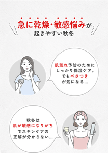 急に乾燥・敏感悩みが 起きやすい秋冬 肌荒れ予防のためにしっかり保湿ケア。 でもベタつき が気になる… 秋冬は肌が敏感になりがちでスキンケアの正解が分からない…