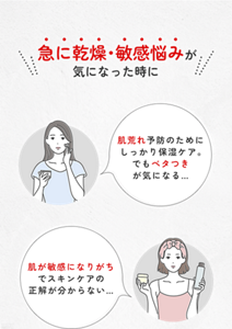 急に乾燥・敏感悩みが 気になった時に 肌荒れ予防のためにしっかり保湿ケア。 でもベタつき が気になる… 肌が敏感になりがちでスキンケアの正解が分からない…