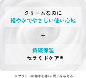 クリームなのに 軽やかで やさしい使い心地+持続保湿 セラミドケア ※セラミドの働きを補い、潤いを与える