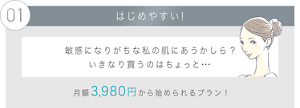01 はじめやすい！敏感になりがちな私の肌にあうかしら？ いきなり買うのはちょっと・・・月額3,980円から始められる！選べるプランも！
