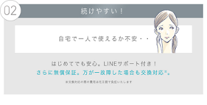 02 続けやすい！ 自宅で一人で使えるか不安・・はじめてでも安心。LINEサポート付き！ さらに無償保証。万が一故障した場合も交換対応※。※交換対応の際の費用は花王側で負担いたします