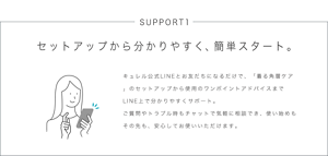 SUPPORT1 セットアップから分かりやすく、簡単スタート。 キュレル公式LINEとお友だちになるだけで、「着る角層ケア」のセットアップから使用のワンポイントアドバイスまでLINE上で分かりやすくサポート。 ご質問やトラブル時もチャットで気軽に相談でき、使い始めもその先も、安心してお使いいただけます。