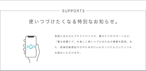 SUPPORT3 使いつづけたくなる特別なお知らせ。 季節に合わせたプチアドバイスや、集中ケアのサポートなど、「着る角層ケア」を楽しく使いつづけるための情報を配信。また、乾燥性敏感肌の方のためのCurelオリジナルコンテンツもお読みいただけます。