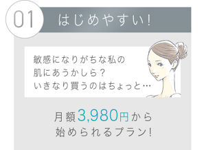 01 はじめやすい！敏感になりがちな私の肌にあうかしら？ いきなり買うのはちょっと・・・月額3,980円から始められる！選べるプランも！