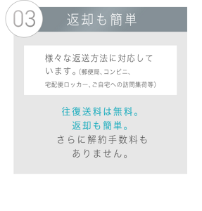 03 返却も簡単 様々な返送方法に対応しています。 （郵便局、コンビニ、宅配便ロッカー、ご自宅への訪問集荷等）往復送料は無料。返却も簡単。 さらに解約手数料もありません。