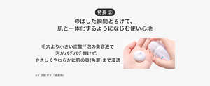 特長 ② のばした瞬間とろけて、 肌と一体化するようになじむ使い心地 毛穴より小さい炭酸※1泡の美容液で 泡がパチパチ弾けず、 やさしくやわらかに肌の奥(角層)まで浸透 ※1 炭酸ガス（噴射剤） 