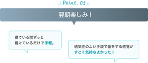 point03 翌朝楽しみ！寝ている間ずっと 着けているだけで手軽。 通気性のよい手袋で蓋をする感覚が すごく気持ちよかった！