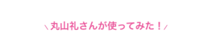 丸山礼さんが使ってみた！