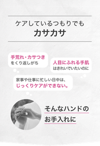ケアしているつもりでもカサカサ 手荒れ・カサつきをくり返しがち 人目にふれる手肌はきれいでいたいのに 家事や仕事に忙しい日中は、じっくりケアができない。 そんなハンドのお手入れに