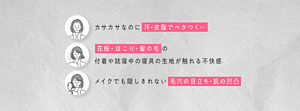 カサカサなのに汗・皮脂でベタつく… 花粉・ほこり・髪の毛の 付着や就寝中の寝具の生地が触れる不快感 メイクでも隠しきれない毛穴の目立ち・肌の凹凸