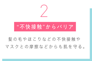  2 “不快接触”からバリア 髪の毛やほこりなどの不快接触や マスクとの摩擦などからも肌を守る。