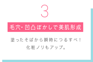  3 毛穴・凹凸ぼかしで美肌形成 塗ったそばから瞬時につるすべ！ 化粧ノリもアップ。