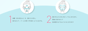 1 適量（長さ約2cm）を、顔の５か所に。 指のはらで、バームを軽く円を描くように広げる。 2 顔の中心から外に向かってなじませます。 最後に指のはらで 肌表面をなでるようになじませます 