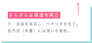 1 さらさら＆保湿を両立 汗・皮脂を吸収し、ベタつきを防ぐ。 肌内部（角層）には潤いを補給。