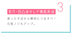  3 毛穴・凹凸ぼかしで美肌形成 塗ったそばから瞬時につるすべ！ 化粧ノリもアップ。