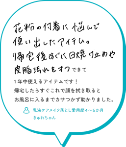 花粉の付着に悩んで使い出したアイテム。 帰宅後すぐ日焼け止めや皮脂汚れをオフできて1年中使えるアイテムです！ 帰宅したらすぐにこれで顔を拭き取るとお風呂入るまでカサつかず助かりました。 （乳液ケアメイク落とし愛用歴４～５か月　きゅれちゃん）